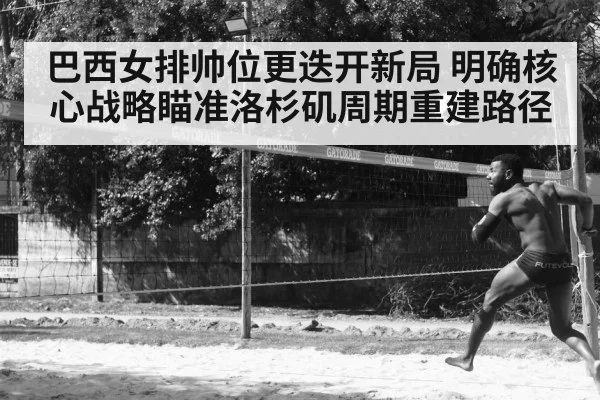 巴西女排帅位更迭开新局 明确核心战略瞄准洛杉矶周期重建路径