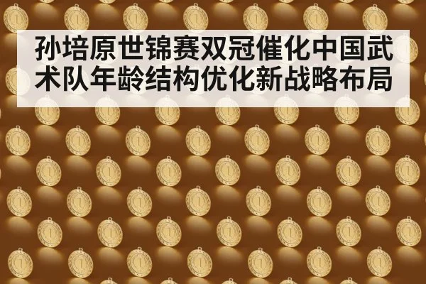 孙培原世锦赛双冠催化中国武术队年龄结构优化新战略布局
