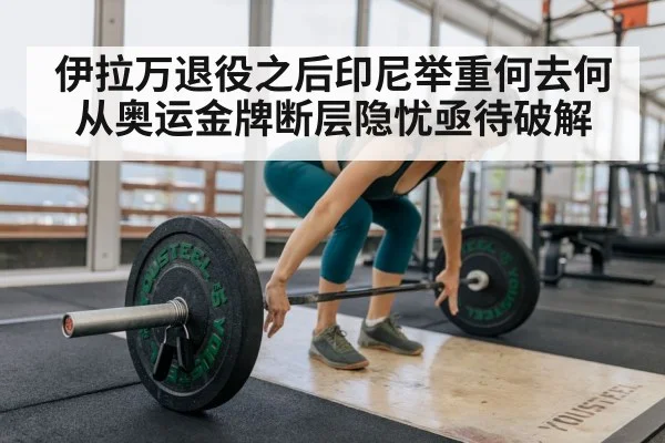 伊拉万退役之后印尼举重何去何从奥运金牌断层隐忧亟待破解